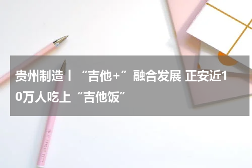 贵州制造丨“吉他+”融合发展 正安近10万人吃上“吉他饭”