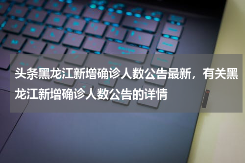 头条黑龙江新增确诊人数公告最新，有关黑龙江新增确诊人数公告的详情