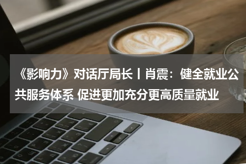 《影响力》对话厅局长丨肖震：健全就业公共服务体系 促进更加充分更高质量就业