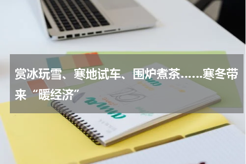赏冰玩雪、寒地试车、围炉煮茶……寒冬带来“暖经济”