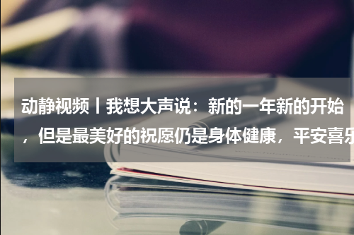 动静视频丨我想大声说：新的一年新的开始，但是最美好的祝愿仍是身体健康，平安喜乐~