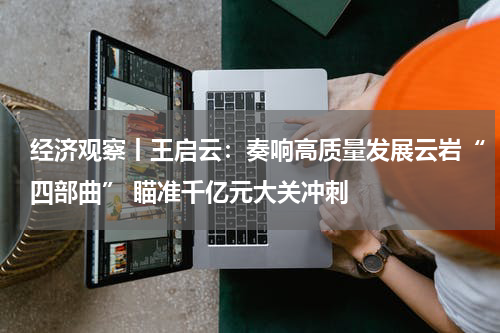 经济观察丨王启云：奏响高质量发展云岩“四部曲” 瞄准千亿元大关冲刺