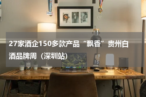 27家酒企150多款产品“飘香”贵州白酒品牌周（深圳站）