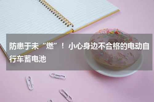 防患于未“燃”！小心身边不合格的电动自行车蓄电池