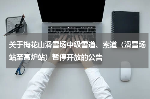 关于梅花山滑雪场中级雪道、索道（滑雪场站至高炉站）暂停开放的公告