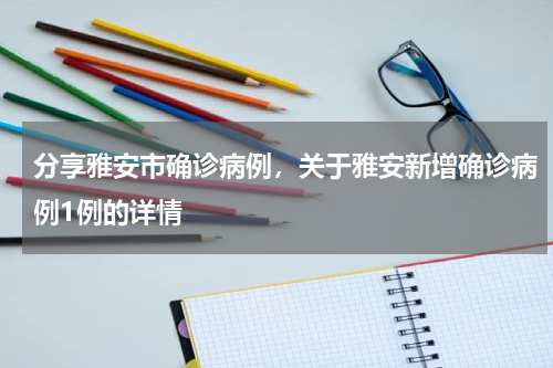 分享雅安市确诊病例，关于雅安新增确诊病例1例的详情