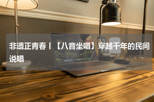 非遗正青春丨【八音坐唱】穿越千年的民间说唱