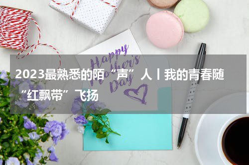 2023最熟悉的陌“声”人丨我的青春随“红飘带”飞扬