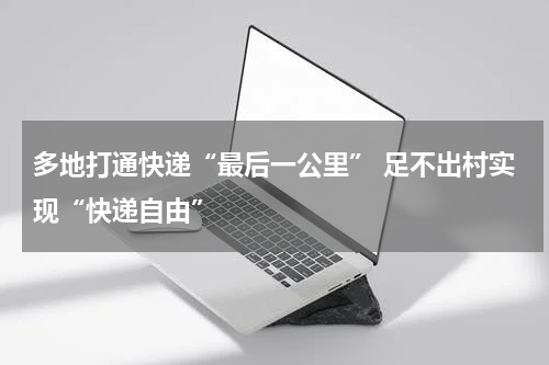 多地打通快递“最后一公里” 足不出村实现“快递自由”