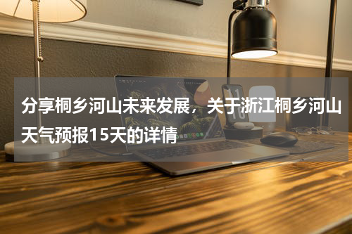 分享桐乡河山未来发展，关于浙江桐乡河山天气预报15天的详情
