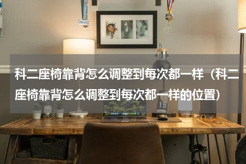 科二座椅靠背怎么调整到每次都一样（科二座椅靠背怎么调整到每次都一样的位置）