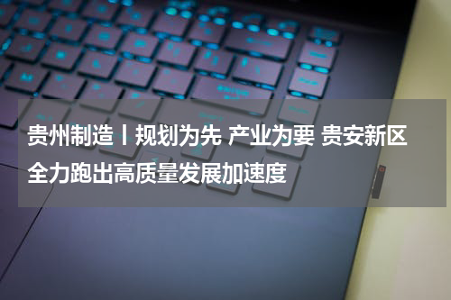 贵州制造丨规划为先 产业为要 贵安新区全力跑出高质量发展加速度