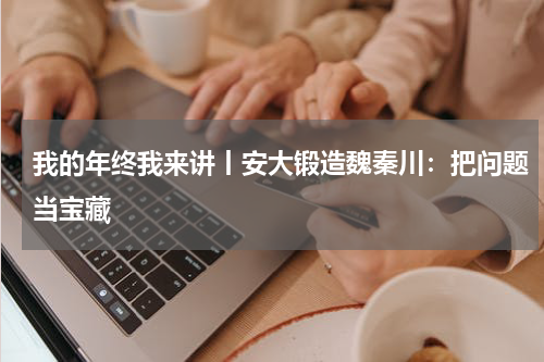我的年终我来讲丨安大锻造魏秦川：把问题当宝藏