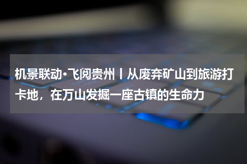机景联动·飞阅贵州丨从废弃矿山到旅游打卡地，在万山发掘一座古镇的生命力