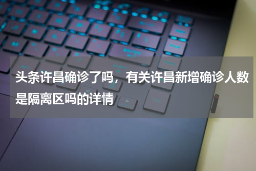 头条许昌确诊了吗，有关许昌新增确诊人数是隔离区吗的详情