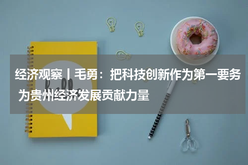 经济观察丨毛勇：把科技创新作为第一要务 为贵州经济发展贡献力量