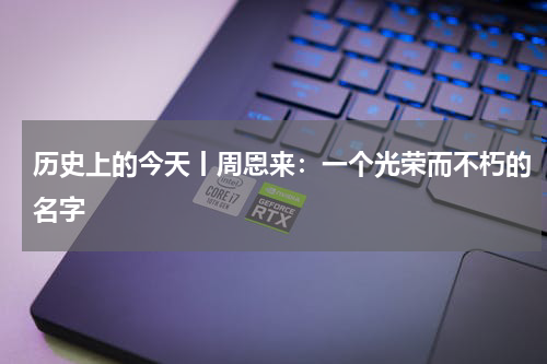 历史上的今天丨周恩来：一个光荣而不朽的名字
