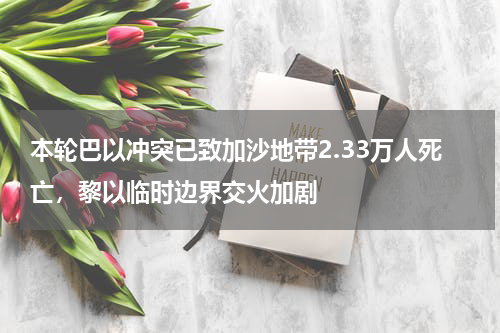 本轮巴以冲突已致加沙地带2.33万人死亡，黎以临时边界交火加剧