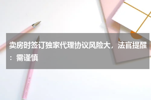 卖房时签订独家代理协议风险大，法官提醒：需谨慎