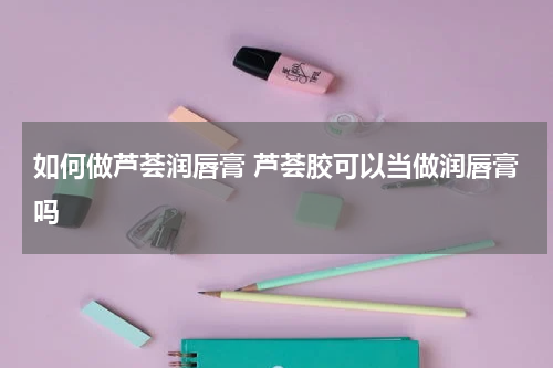 如何做芦荟润唇膏 芦荟胶可以当做润唇膏吗