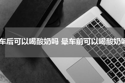 晕车后可以喝酸奶吗 晕车前可以喝酸奶吗