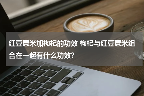 红豆薏米加枸杞的功效 枸杞与红豆薏米组合在一起有什么功效?