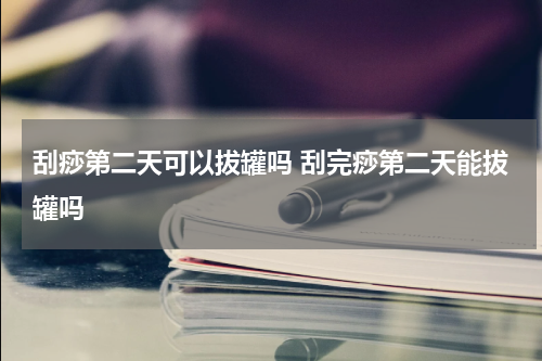 刮痧第二天可以拔罐吗 刮完痧第二天能拔罐吗