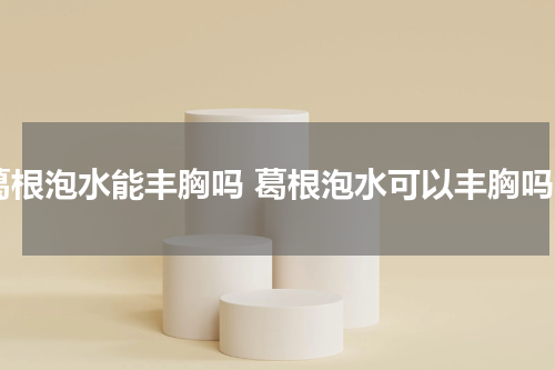 葛根泡水能丰胸吗 葛根泡水可以丰胸吗