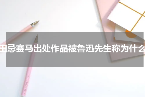 田忌赛马出处作品被鲁迅先生称为什么