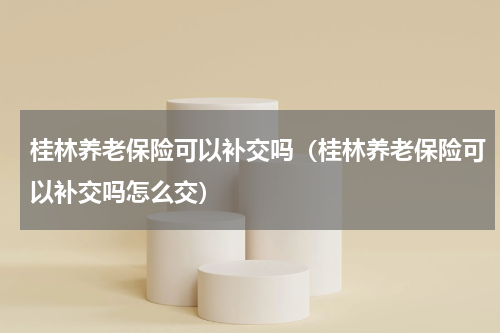 桂林养老保险可以补交吗（桂林养老保险可以补交吗怎么交）