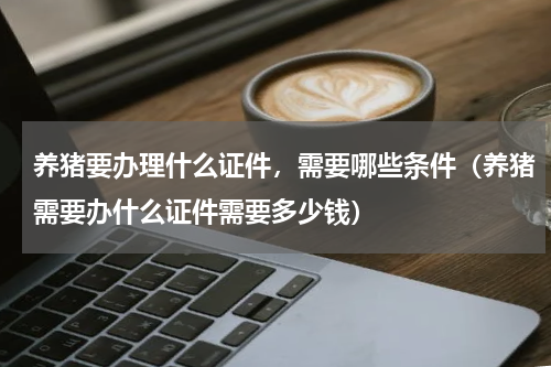 养猪要办理什么证件，需要哪些条件（养猪需要办什么证件需要多少钱）