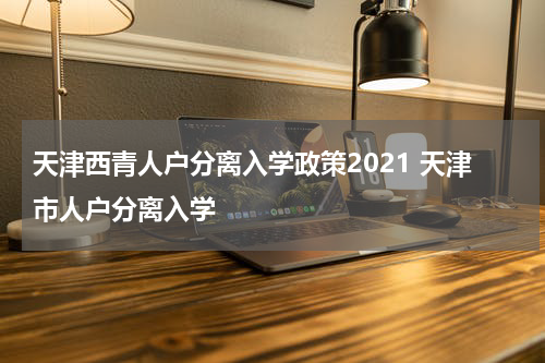天津西青人户分离入学政策2021 天津市人户分离入学