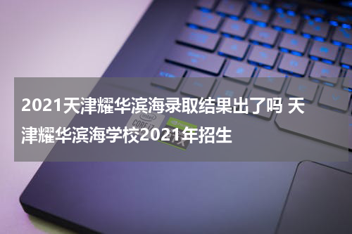 2021天津耀华滨海录取结果出了吗 天津耀华滨海学校2021年招生
