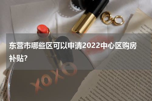 东营市哪些区可以申请2022中心区购房补贴？