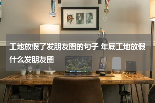 工地放假了发朋友圈的句子 年底工地放假什么发朋友圈