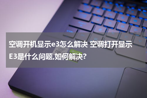 空调开机显示e3怎么解决 空调打开显示E3是什么问题,如何解决?