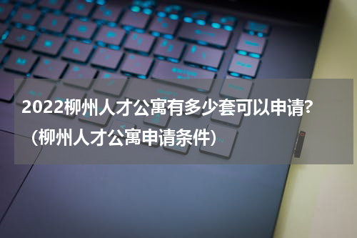 2022柳州人才公寓有多少套可以申请?（柳州人才公寓申请条件）