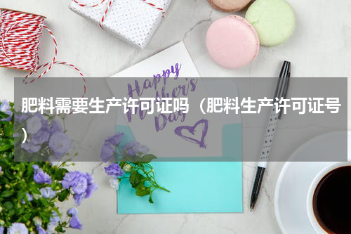 肥料需要生产许可证吗（肥料生产许可证号）