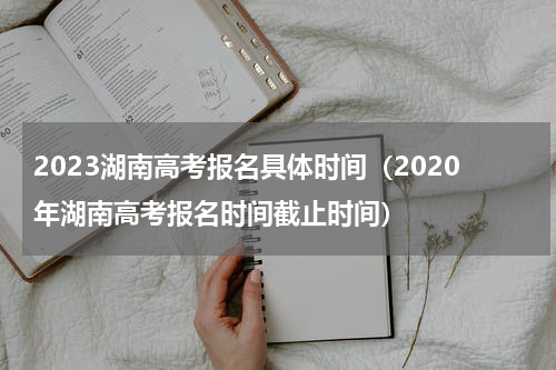 2023湖南高考报名具体时间（2020年湖南高考报名时间截止时间）