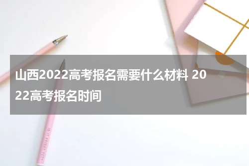 山西2022高考报名需要什么材料 2022高考报名时间