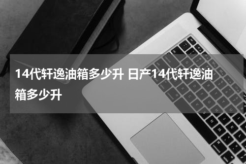 14代轩逸油箱多少升 日产14代轩逸油箱多少升
