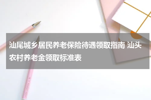 汕尾城乡居民养老保险待遇领取指南 汕头农村养老金领取标准表