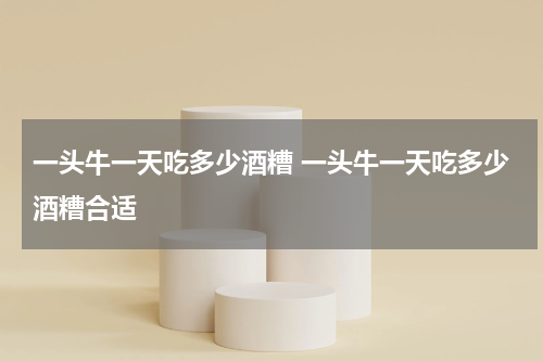 一头牛一天吃多少酒糟 一头牛一天吃多少酒糟合适