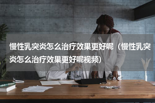 慢性乳突炎怎么治疗效果更好呢（慢性乳突炎怎么治疗效果更好呢视频）