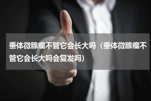 垂体微腺瘤不管它会长大吗（垂体微腺瘤不管它会长大吗会复发吗）