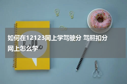 如何在12123网上学驾驶分 驾照扣分网上怎么学