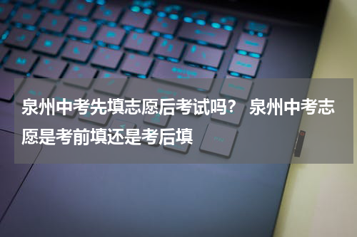 泉州中考先填志愿后考试吗？ 泉州中考志愿是考前填还是考后填
