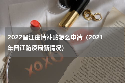 2022晋江疫情补贴怎么申请（2021年晋江防疫最新情况）