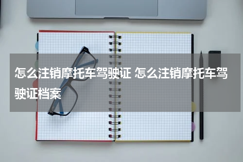 怎么注销摩托车驾驶证 怎么注销摩托车驾驶证档案