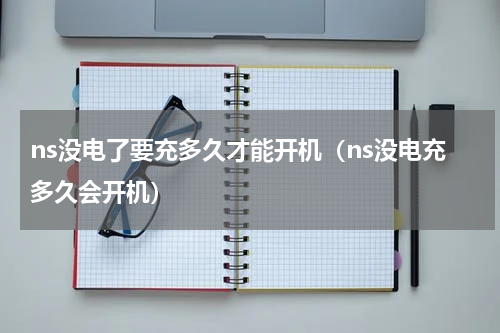 ns没电了要充多久才能开机（ns没电充多久会开机）